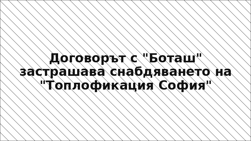 Договорът с "Боташ" застрашава снабдяването на "Топлофикация София"
