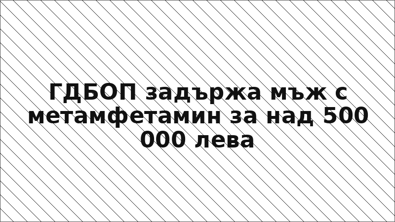 ГДБОП задържа мъж с метамфетамин за над 500 000 лева