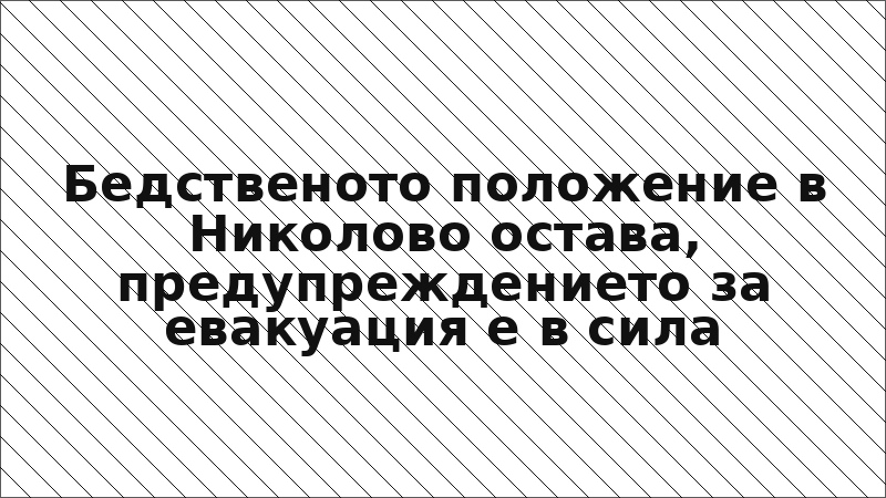 Бедственото положение в Николово остава, предупреждението за евакуация е в сила