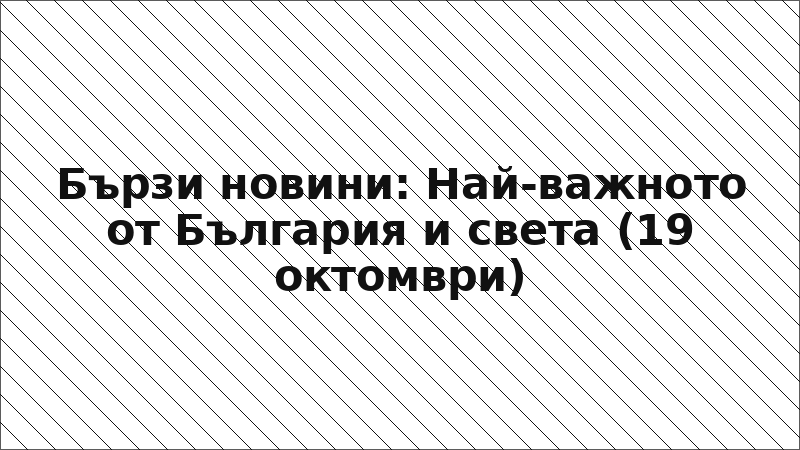Бързи новини: Най-важното от България и света (19 октомври)