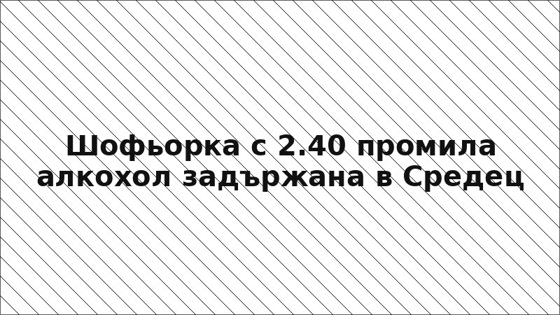 Шофьорка с 2.40 промила алкохол задържана в Средец
