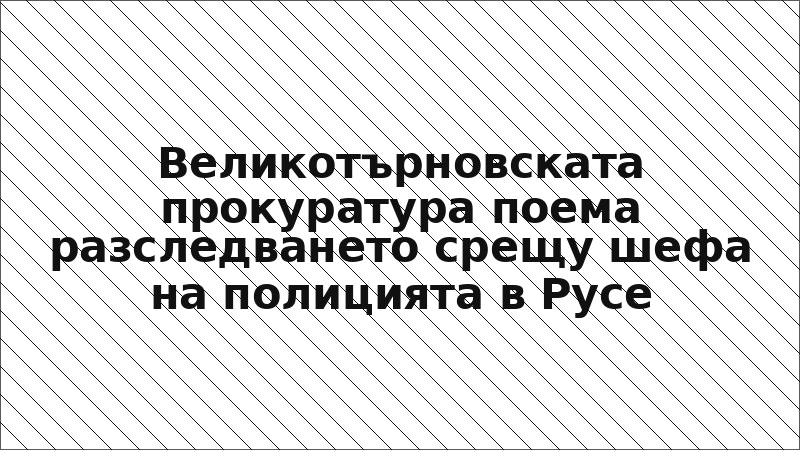 Великотърновската прокуратура поема разследването срещу шефа на полицията в Русе