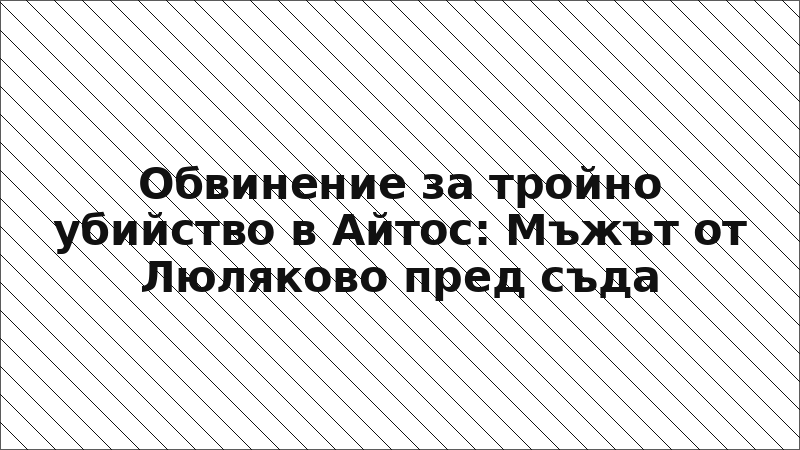 Обвинение за тройно убийство в Айтос: Мъжът от Люляково пред съда