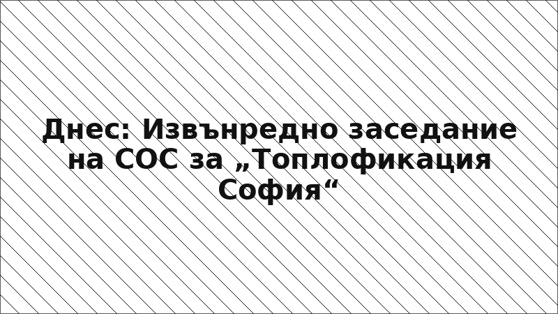 Днес: Извънредно заседание на СОС за „Топлофикация София“