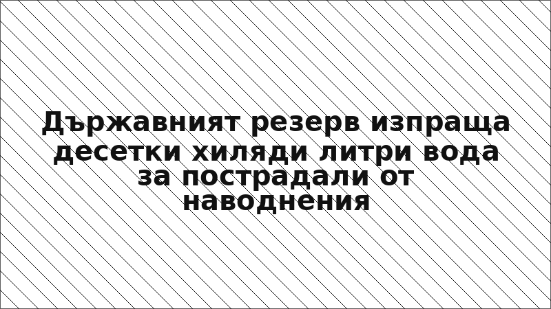 Държавният резерв изпраща десетки хиляди литри вода за пострадали от наводнения