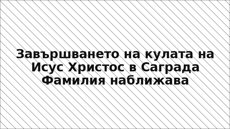 Завършването на кулата на Исус Христос в Саграда Фамилия наближава