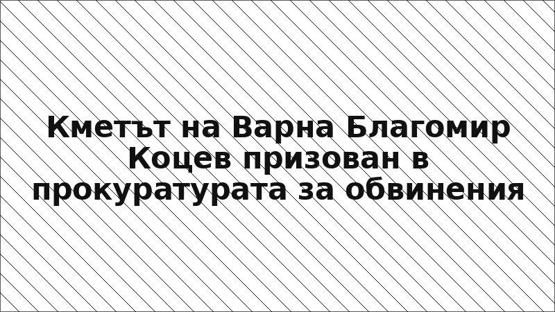 Кметът на Варна Благомир Коцев призован в прокуратурата за обвинения