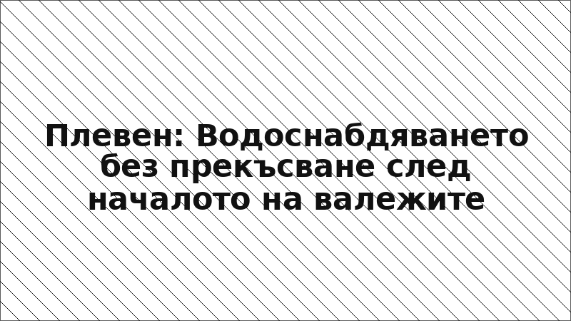 Плевен: Водоснабдяването без прекъсване след началото на валежите