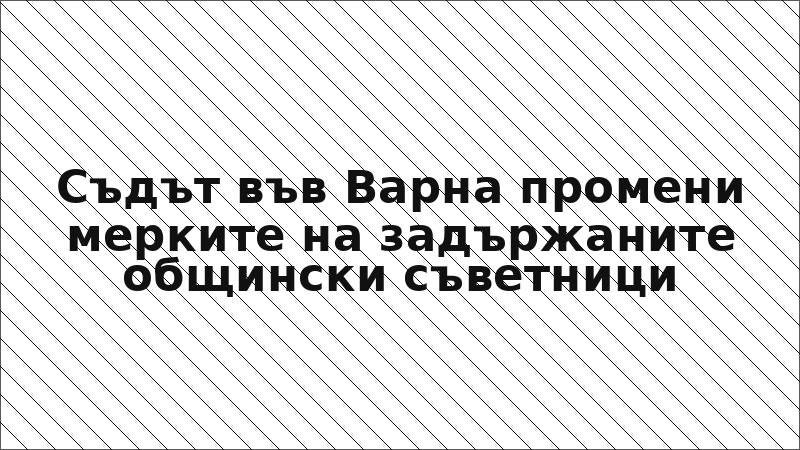 Съдът във Варна промени мерките на задържаните общински съветници