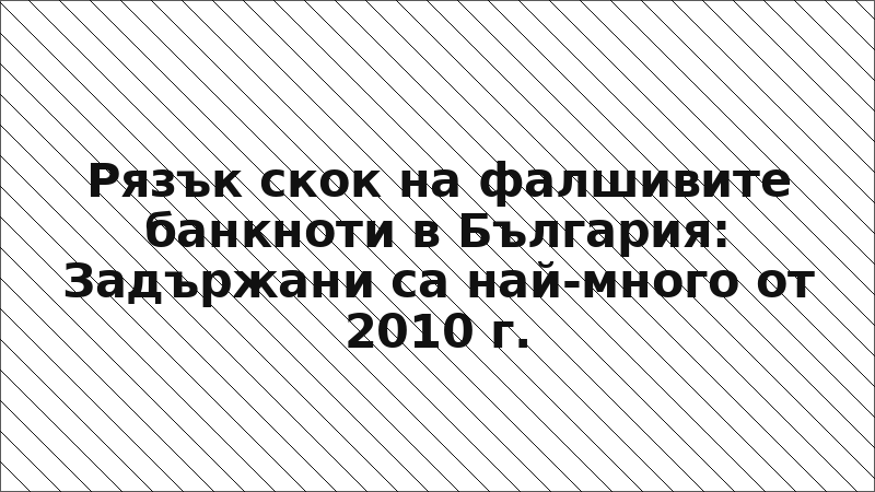 Рязък скок на фалшивите банкноти в България: Задържани са най-много от 2010 г.