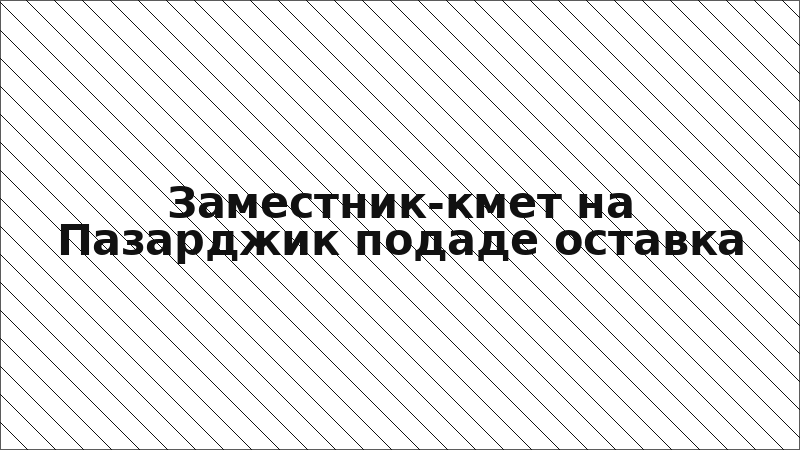 Заместник-кмет на Пазарджик подаде оставка