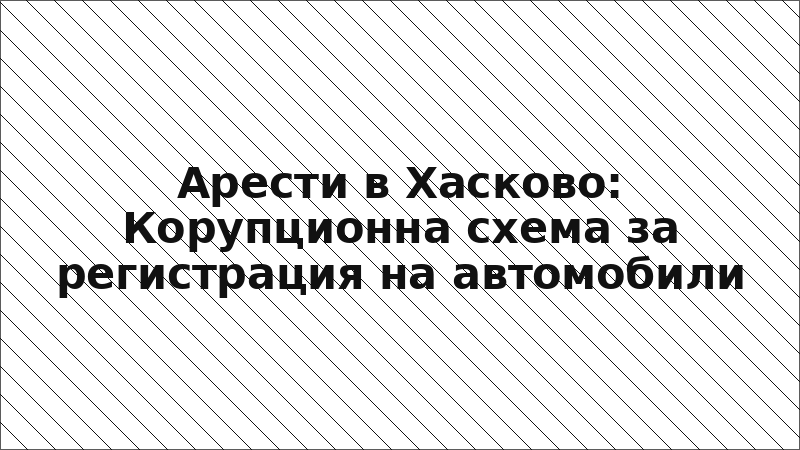 Арести в Хасково: Корупционна схема за регистрация на автомобили