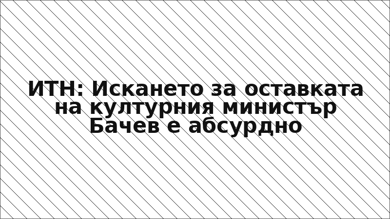 ИТН: Искането за оставката на културния министър Бачев е абсурдно