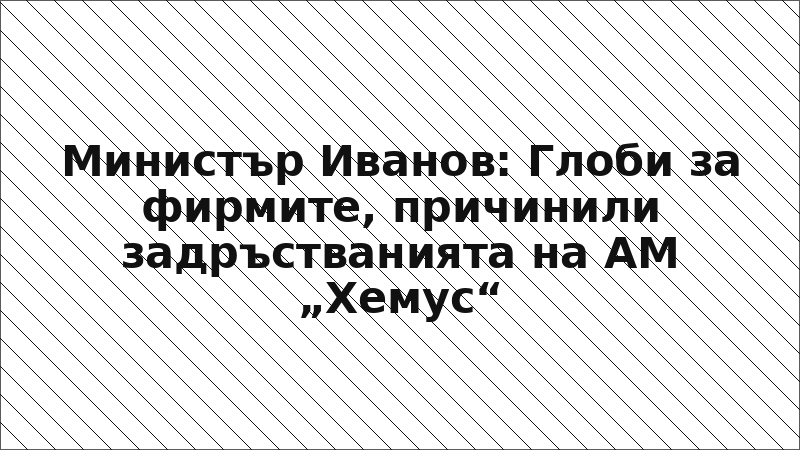 Министър Иванов: Глоби за фирмите, причинили задръстванията на АМ „Хемус“