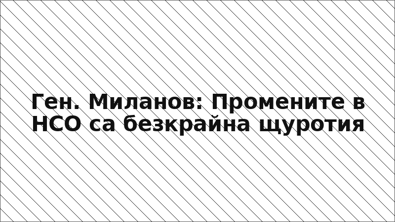 Ген. Миланов: Промените в НСО са безкрайна щуротия