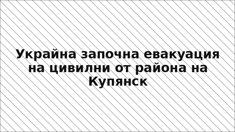 Украйна започна евакуация на цивилни от района на Купянск