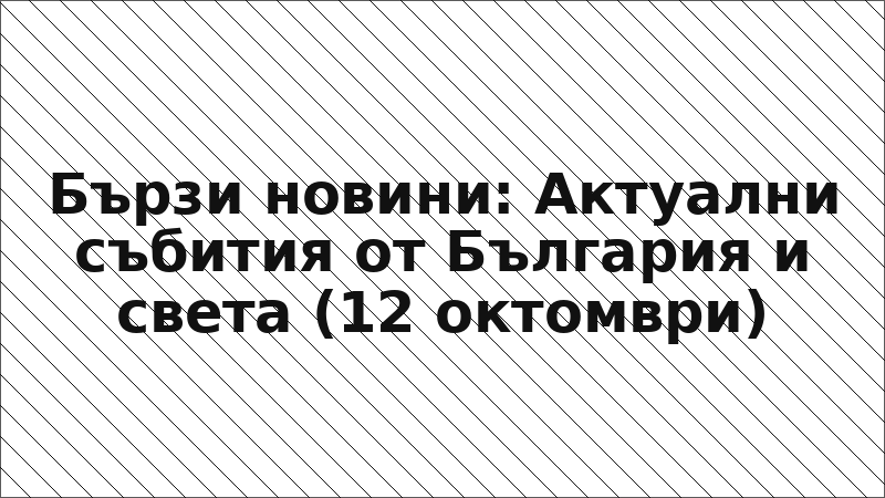 Бързи новини: Актуални събития от България и света (12 октомври)
