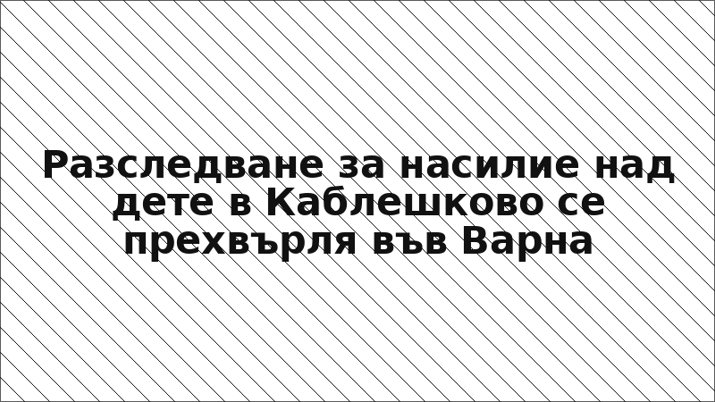 Разследване за насилие над дете в Каблешково се прехвърля във Варна