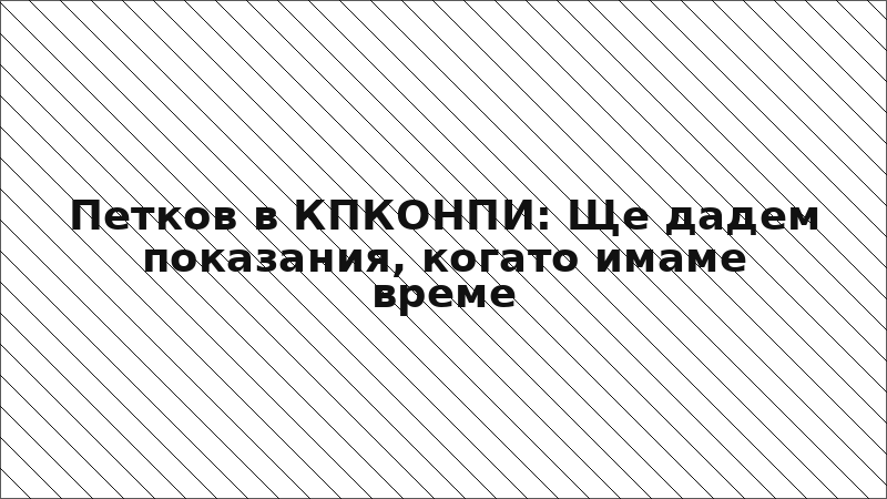 Петков в КПКОНПИ: Ще дадем показания, когато имаме време