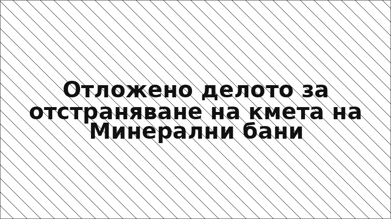 Отложено делото за отстраняване на кмета на Минерални бани