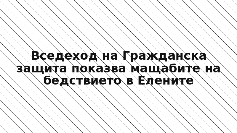 Вседеход на Гражданска защита показва мащабите на бедствието в Елените