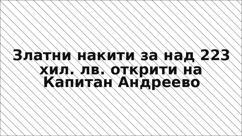 Златни накити за над 223 хил. лв. открити на Капитан Андреево