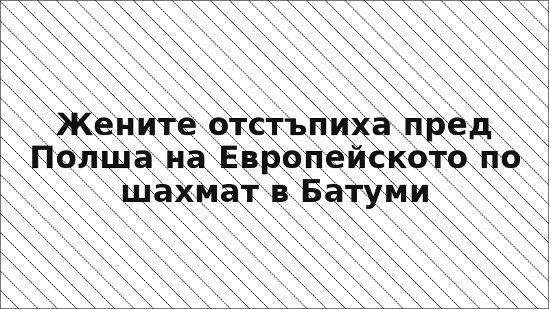 Жените отстъпиха пред Полша на Европейското по шахмат в Батуми
