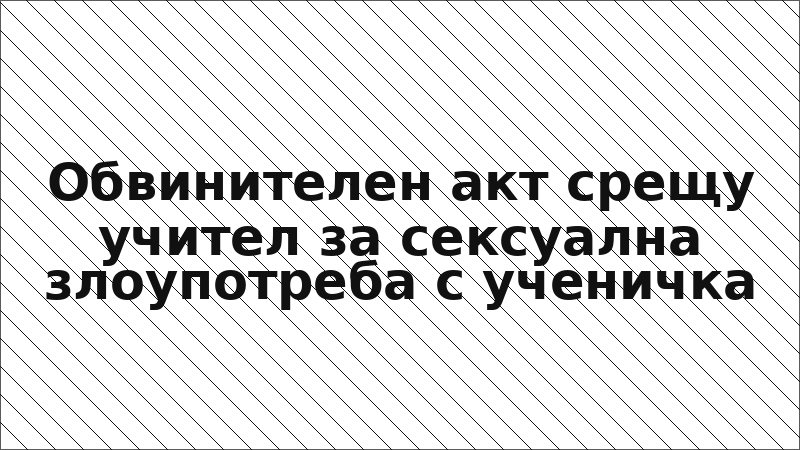 Обвинителен акт срещу учител за сексуална злоупотреба с ученичка
