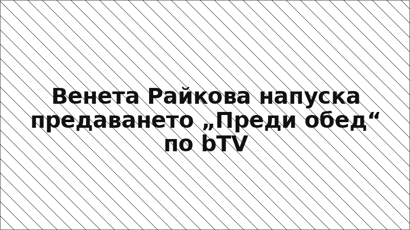 Венета Райкова напуска предаването „Преди обед“ по bTV