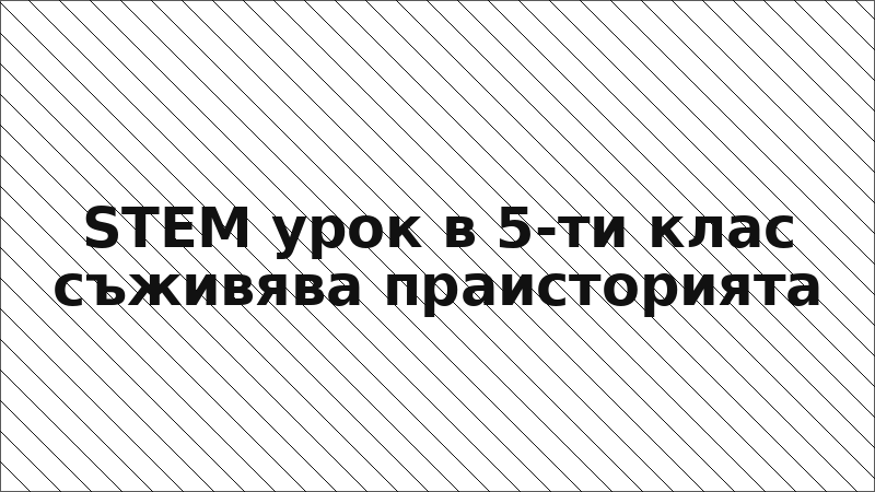 STEM урок в 5-ти клас съживява праисторията
