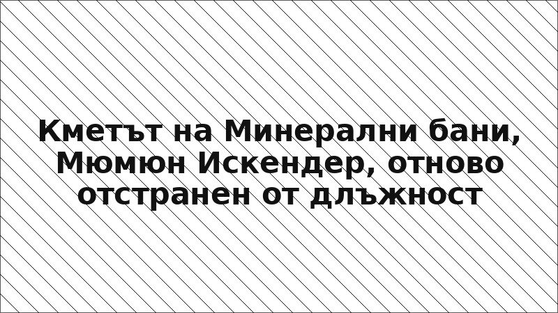 Кметът на Минерални бани, Мюмюн Искендер, отново отстранен от длъжност