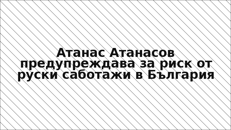 Атанас Атанасов предупреждава за риск от руски саботажи в България