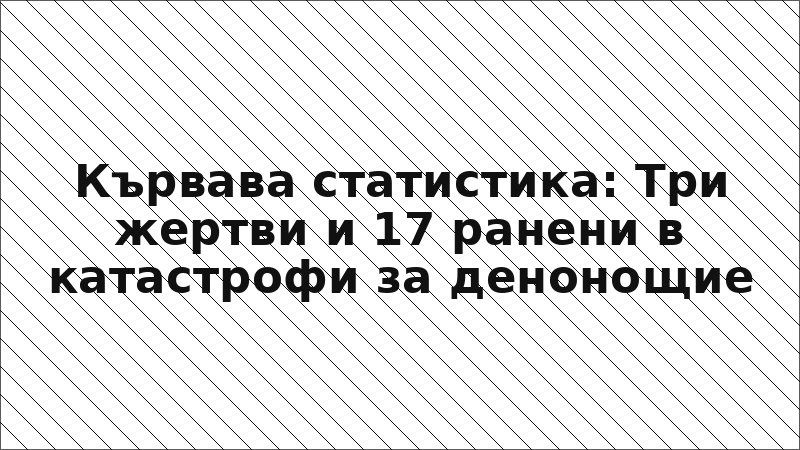 Кървава статистика: Три жертви и 17 ранени в катастрофи за денонощие