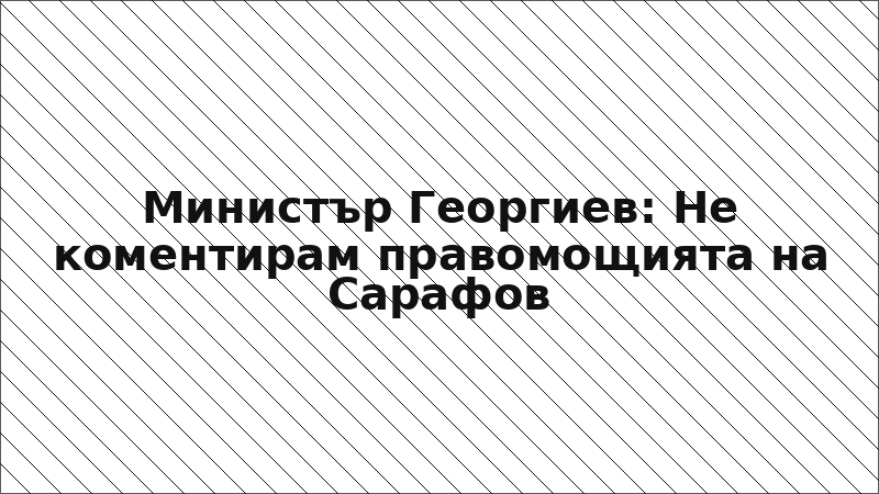 Министър Георгиев: Не коментирам правомощията на Сарафов