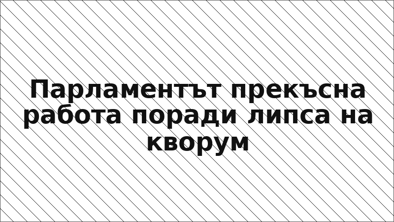 Парламентът прекъсна работа поради липса на кворум