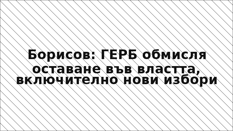 Борисов: ГЕРБ обмисля оставане във властта, включително нови избори