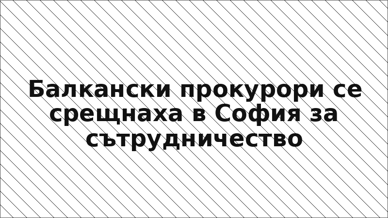 Балкански прокурори се срещнаха в София за сътрудничество