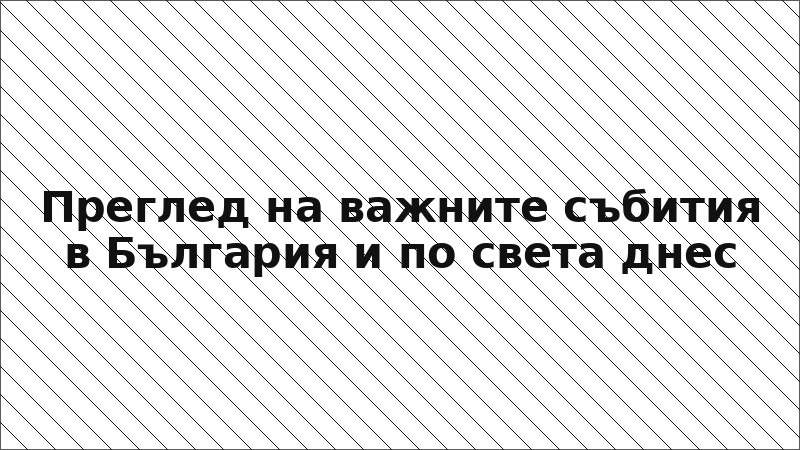 Преглед на важните събития в България и по света днес