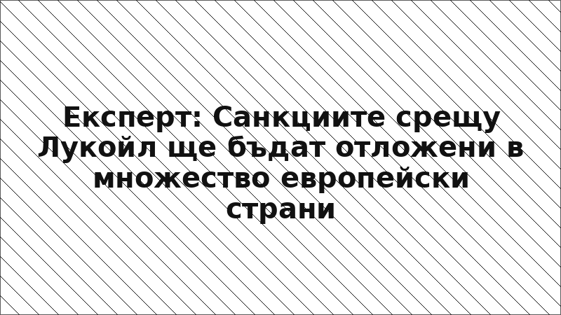 Експерт: Санкциите срещу Лукойл ще бъдат отложени в множество европейски страни