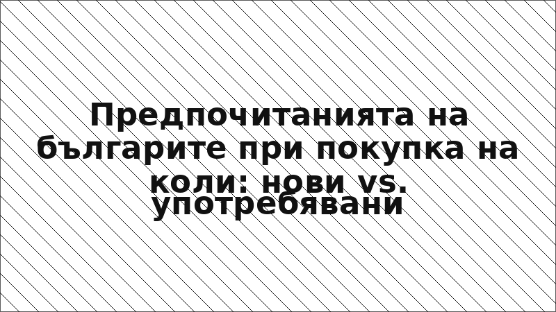 Предпочитанията на българите при покупка на коли: нови vs. употребявани