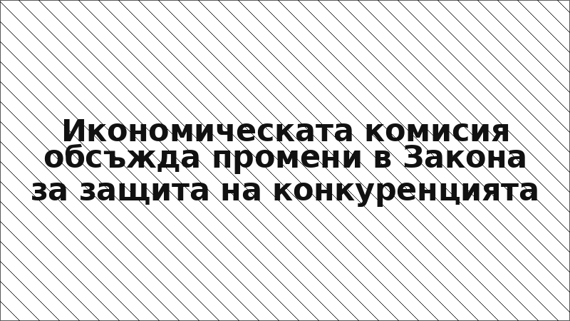 Икономическата комисия обсъжда промени в Закона за защита на конкуренцията