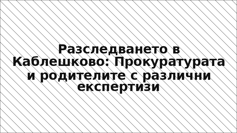 Разследването в Каблешково: Прокуратурата и родителите с различни експертизи
