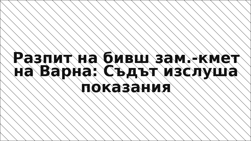 Разпит на бивш зам.-кмет на Варна: Съдът изслуша показания