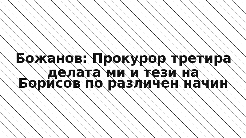 Божанов: Прокурор третира делата ми и тези на Борисов по различен начин
