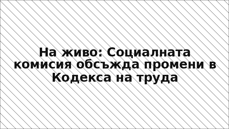На живо: Социалната комисия обсъжда промени в Кодекса на труда