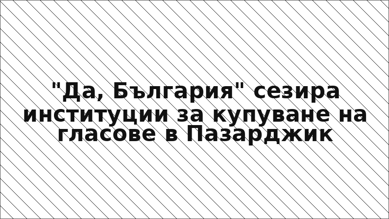 "Да, България" сезира институции за купуване на гласове в Пазарджик