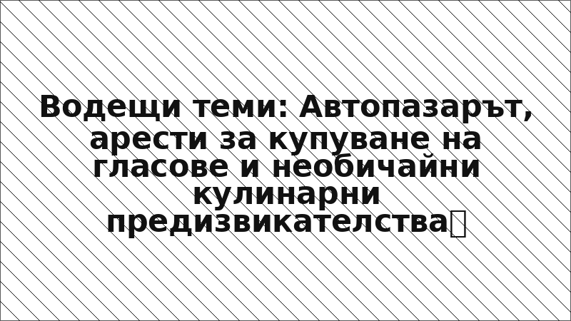 Водещи теми: Автопазарът, арести за купуване на гласове и необичайни кулинарни предизвикателства