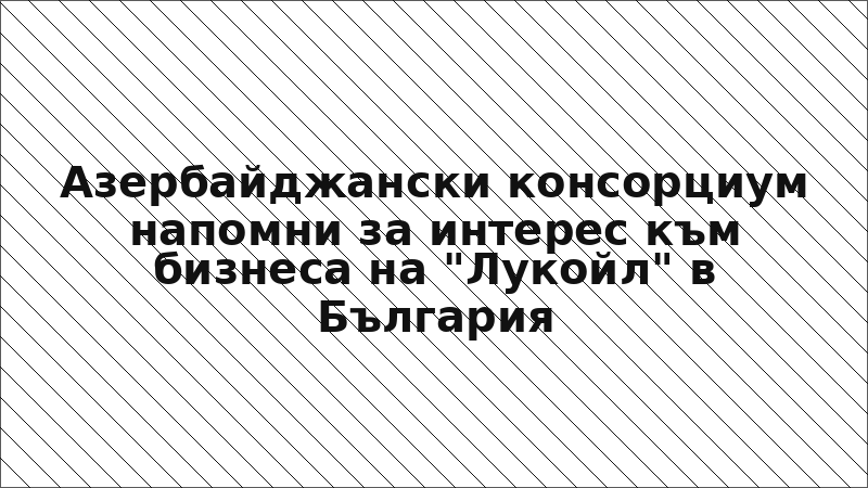 Азербайджански консорциум напомни за интерес към бизнеса на "Лукойл" в България