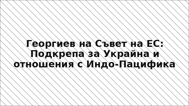 Георгиев на Съвет на ЕС: Подкрепа за Украйна и отношения с Индо-Пацифика