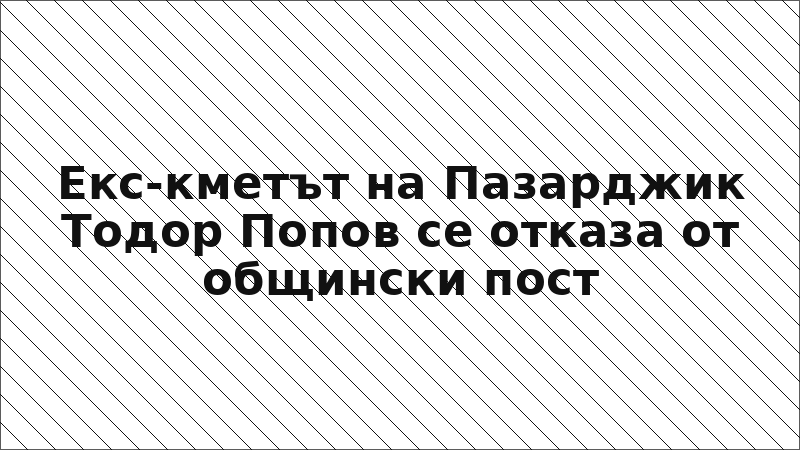 Екс-кметът на Пазарджик Тодор Попов се отказа от общински пост